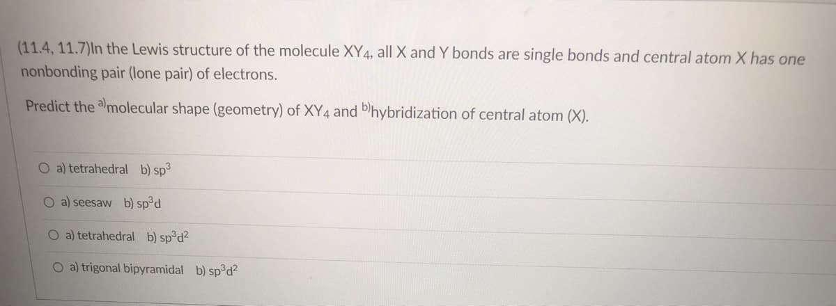 (11.4, 11.7)In the Lewis structure of the molecule XY4, all X and Y bonds are single bonds and central atom X has one
nonbonding pair (lone pair) of electrons.
Predict the amolecular shape (geometry) of XY4 and b)hybridization of central atom (X).
O a) tetrahedral b) sp³
O a) seesaw b) sp³d
O a) tetrahedral b) sp³d²
O a) trigonal bipyramidal b) sp³d²