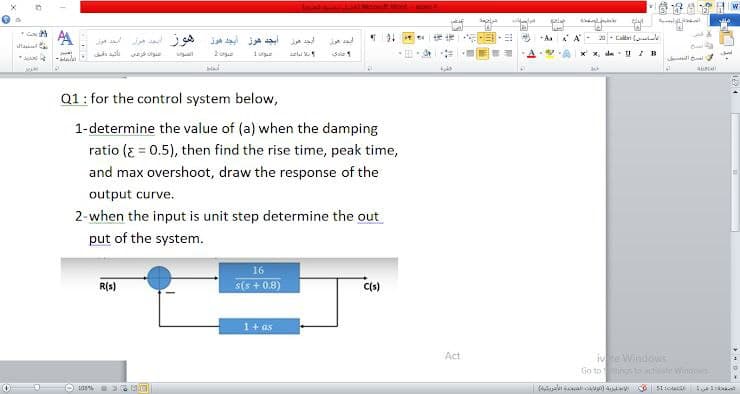 AA
AA- 2 Calei
el
Q1: for the control system below,
1-determine the value of (a) when the damping
ratio (E = 0.5), then find the rise time, peak time,
and max overshoot, draw the response of the
output curve.
2-when the input is unit step determine the out
put of the system.
16
R(s)
s(s + 0.8)
1+ as
ive Windows
Go to s Winoos
Act
103%
el al
