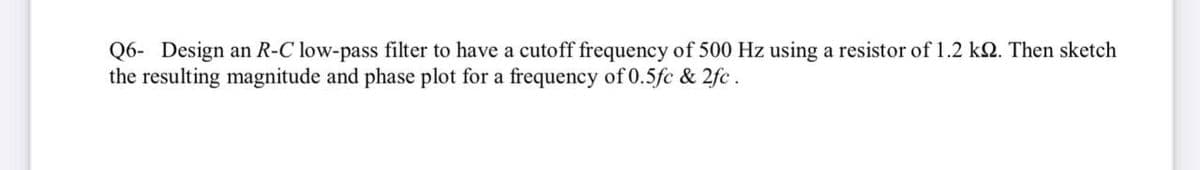 Q6- Design an R-C low-pass filter to have a cutoff frequency of 500 Hz using a resistor of 1.2 k2. Then sketch
the resulting magnitude and phase plot for a frequency of 0.5fc & 2fc.
