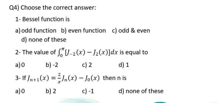 Q4) Choose the correct answer:
1- Bessel function is
a) odd function b) even function c) odd & even
d) none of these
2- The value of S V-2 (x) – J2(x)]dx is equal to
a) 0
b) -2
c) 2
d) 1
3- If /n+1(x) =J,(x) – Jo(x) then n is
%3D
a)0
b) 2
c) -1
d) none of these
