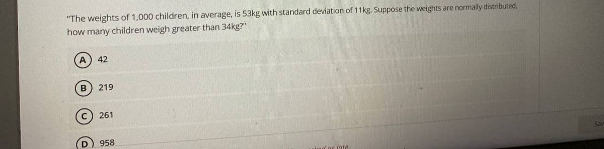 "The weights of 1,000 children, in average, is 53kg with standard deviation of 11kg. Suppose the weights are normally distributed,
how many children weigh greater than 34kg?"
42
219
261
D
958
Sav
ulcad as late.
