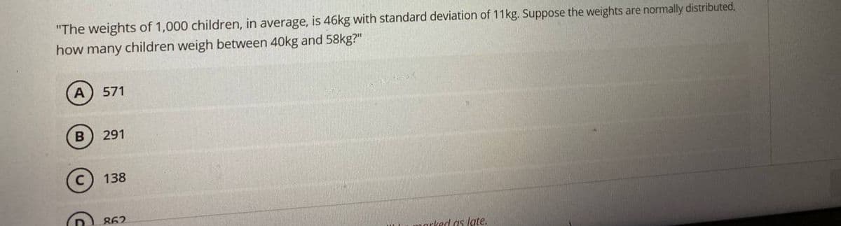 "The weights of 1,000 children, in average, is 46kg with standard deviation of 11kg. Suppose the weights are normally distributed,
how many children weigh between 40kg and 58kg?"
571
291
138
862
narked as late.
