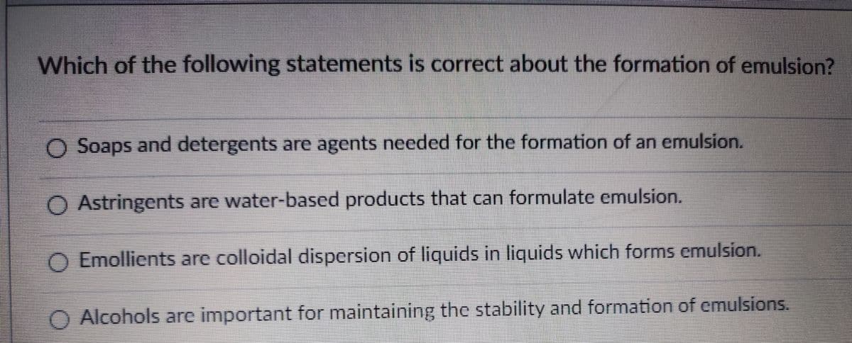 Which of the following statements is correct about the formation of emulsion?
O Soaps and detergents are agents needed for the formation of an emulsion.
Astringents are water-based products that can formulate emulsion.
O Emollients are colloidal dispersion of liquids in liquids which forms emulsion.
Alcohols are important for maintaining the stability and formation of emulsions.
O O 0 O
