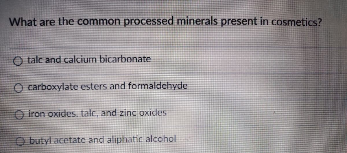 What are the common processed minerals present in cosmetics?
O talc and calcium bicarbonate
O carboxylate esters and formaldehyde
O iron oxides, talc, and zinc oxides
O butyl acctate and aliphatic alcohol
