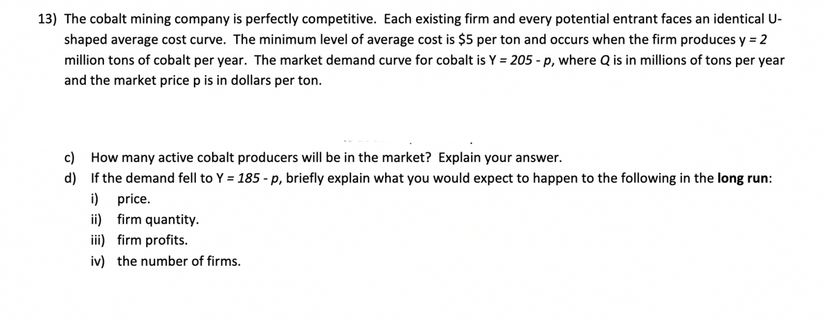 13) The cobalt mining company is perfectly competitive. Each existing firm and every potential entrant faces an identical U-
shaped average cost curve. The minimum level of average cost is $5 per ton and occurs when the firm produces y = 2
%3D
million tons of cobalt per year. The market demand curve for cobalt is Y = 205 - p, where Q is in millions of tons per year
%3D
and the market price p is in dollars per ton.
c) How many active cobalt producers will be in the market? Explain your answer.
d) If the demand fell to Y = 185 - p, briefly explain what you would expect to happen to the following in the long run:
%3D
i) price.
ii) firm quantity.
iii) firm profits.
iv) the number of firms.
