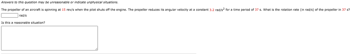 Answers to this question may be unreasonable or indicate unphysical situations.
The propeller of an aircraft
spinning at 15 rev/s when the pilot shuts off the engine. The propeller reduces its angular velocity at a constant 3.2 rad/s? for a time period of 37 s. What is the rotation rate (in rad/s) of the propeller in 37 s?
rad/s
Is this a reasonable situation?
