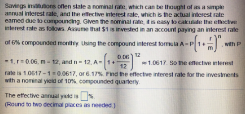 Savings institutions often state a nominal rate, which can be thought of as a simple
annual interest rate, and the effective interest rate, which is the actual interest rate
earned due to compounding. Given the nominal rate, it is easy to calculate the effective
interest rate as follows. Assume that $1 is invested in an account paying an interest rate
of 6% compounded monthly. Using the compound interest formula A = P 1+
with P
0.06) 12
= 1, r = 0.06, m = 12, and n = 12, A = |1+
rate is 1.0617 -1= 0.0617, or 6.17%. Find the effective interest rate for the investments
with a nominal yield of 10%, compounded quarterly.
s 1.0617. So the effective interest
12
The effective annual yield is%.
(Round to two decimal places as needed.)
