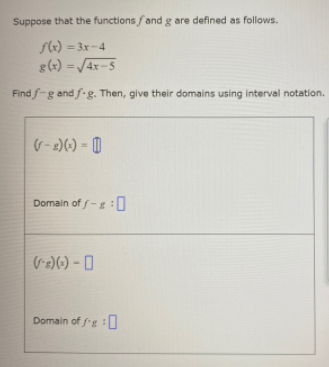 Suppose that the functions fand g are defined as follows.
f4) = 3x-4
g(x) =/4x-5
%3D
Find f-g and f-g. Then, give their domains using interval notation.
(G- 2)(-) = [|
Domain of f-g:0
Domain of fg :0
