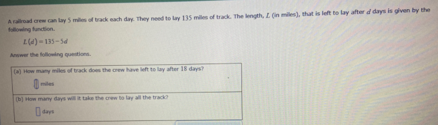 A railroad crew can lay 5 miles of track each day. They need to lay 135 miles of track. The length, L (in miles), that is left to lay after d days is given by the
following function.
L(d) = 135-5d
Answer the following questions.
(a) How many miles of track does the crew have left to lay after 18 days?
M miles
(b) How many days will it take the crew to lay all the track?
I days
