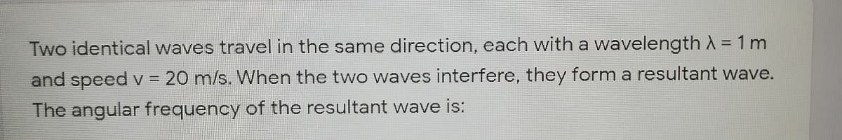 Two identical waves travel in the same direction, each with a wavelength A = 1 m
and speed v =
20 m/s. When the two waves interfere, they form a resultant wave.
The angular frequency of the resultant wave is:
