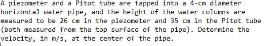 A piezometer and a Pitot tube are tapped into a 4-cm diameter
horizontal water pipe, and the height of the water columns are
measured to be 26 cm in the piezometer and 35 cm in the Pitot tube
(both measured from the top surface of the pipe). Determine the
velocity, in m/s, at the center of the pipe.
