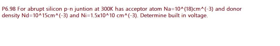 P6.98 For abrupt silicon p-n juntion at 300K has acceptor atom Na=10^(18)cm^(-3) and donor
density Nd=10^15cm^(-3) and Ni=1.5x10^10 cm^(-3). Determine built in voltage.
