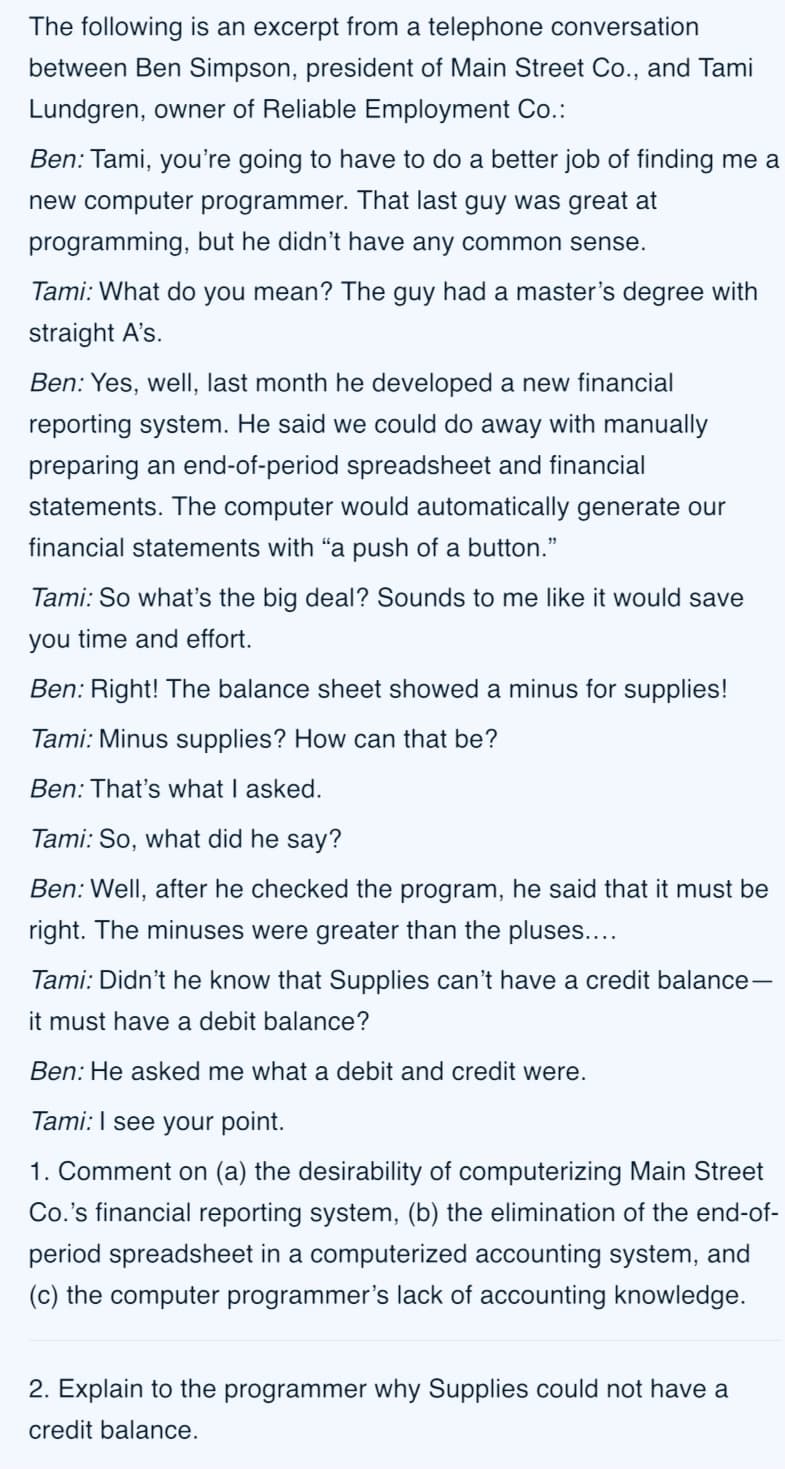 The following is an excerpt from a telephone conversation
between Ben Simpson, president of Main Street Co., and Tami
Lundgren, owner of Reliable Employment Co.:
Ben: Tami, you're going to have to do a better job of finding me a
new computer programmer. That last guy was great at
programming, but he didn't have any common sense.
Tami: What do you mean? The guy had a master's degree with
straight A's.
Ben: Yes, well, last month he developed a new financial
reporting system. He said we could do away with manually
preparing an end-of-period spreadsheet and financial
statements. The computer would automatically generate our
financial statements with "a push of a button."
Tami: So what's the big deal? Sounds to me like it would save
you time and effort.
Ben: Right! The balance sheet showed a minus for supplies!
Tami: Minus supplies? How can that be?
Ben: That's what I asked.
Tami: So, what did he say?
Ben: Well, after he checked the program, he said that it must be
right. The minuses were greater than the pluses....
Tami: Didn't he know that Supplies can't have a credit balance-
it must have a debit balance?
Ben: He asked me what a debit and credit were.
Tami:I see your point.
1. Comment on (a) the desirability of computerizing Main Street
Co.'s financial reporting system, (b) the elimination of the end-of-
period spreadsheet in a computerized accounting system, and
(c) the computer programmer's lack of accounting knowledge.
2. Explain to the programmer why Supplies could not have a
credit balance.
