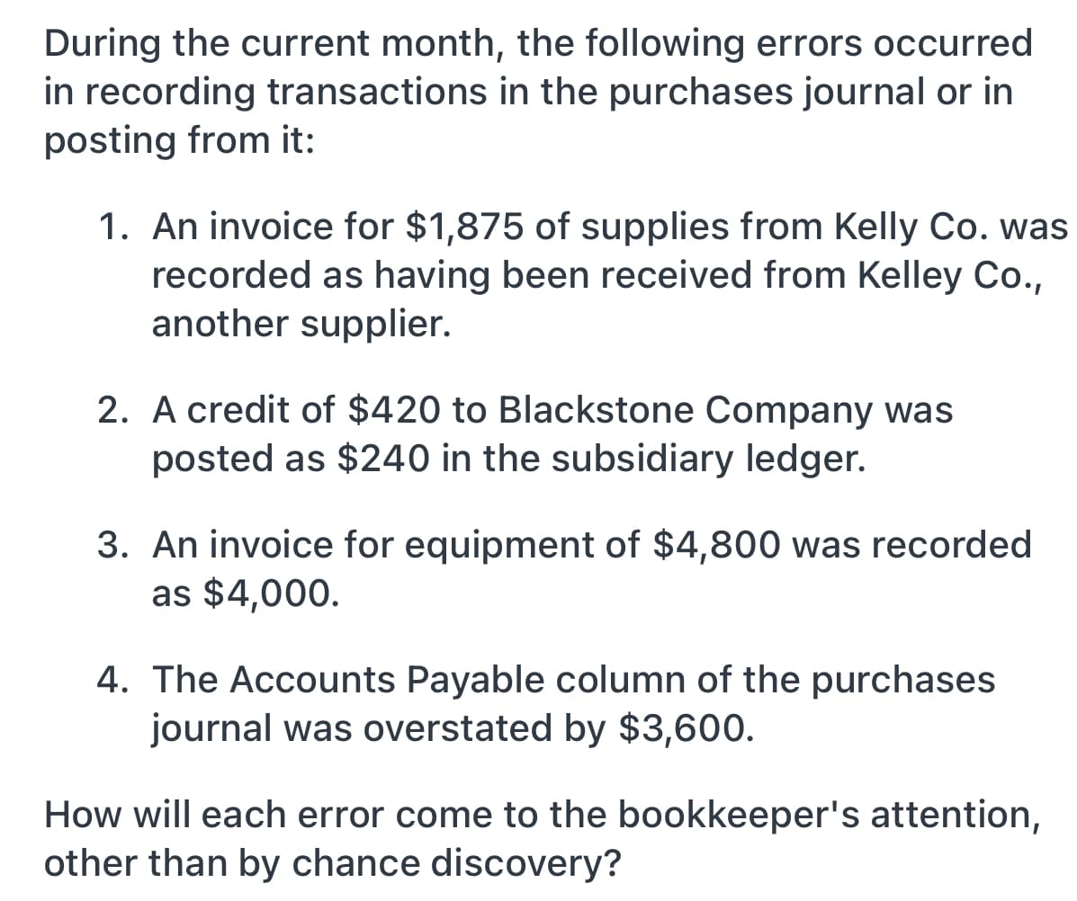 During the current month, the following errors occurred
in recording transactions in the purchases journal or in
posting from it:
1. An invoice for $1,875 of supplies from Kelly Co. was
recorded as having been received from Kelley Co.,
another supplier.
2. A credit of $420 to Blackstone Company was
posted as $240 in the subsidiary ledger.
3. An invoice for equipment of $4,800 was recorded
as $4,000.
4. The Accounts Payable column of the purchases
journal was overstated by $3,600.
How will each error come to the bookkeeper's attention,
other than by chance discovery?
