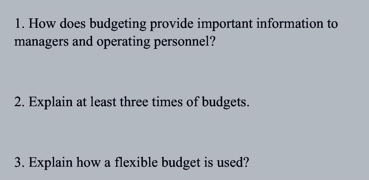 1. How does budgeting provide important information to
managers and operating personnel?
2. Explain at least three times of budgets.
3. Explain how a flexible budget is used?
