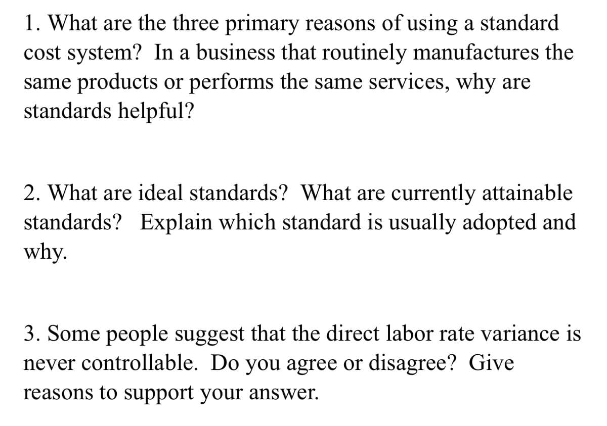 1. What are the three primary reasons of using a standard
cost system? In a business that routinely manufactures the
same products or performs the same services, why are
standards helpful?
2. What are ideal standards? What are currently attainable
standards? Explain which standard is usually adopted and
why.
3. Some people suggest that the direct labor rate variance is
never controllable. Do you agree or disagree? Give
reasons to support your answer.
