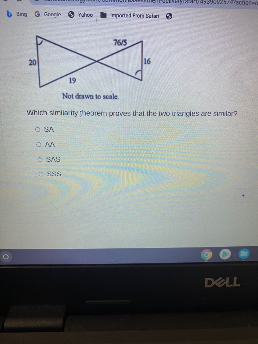 start/4939092574?action=0
Bing G Google
Yahoo
Imported From Safari
76/5
20
16
19
Not drawn to scale.
Which similarity theorem proves that the two triangles are similar?
O SA
O AA
O SAS
O SSS
DELL
