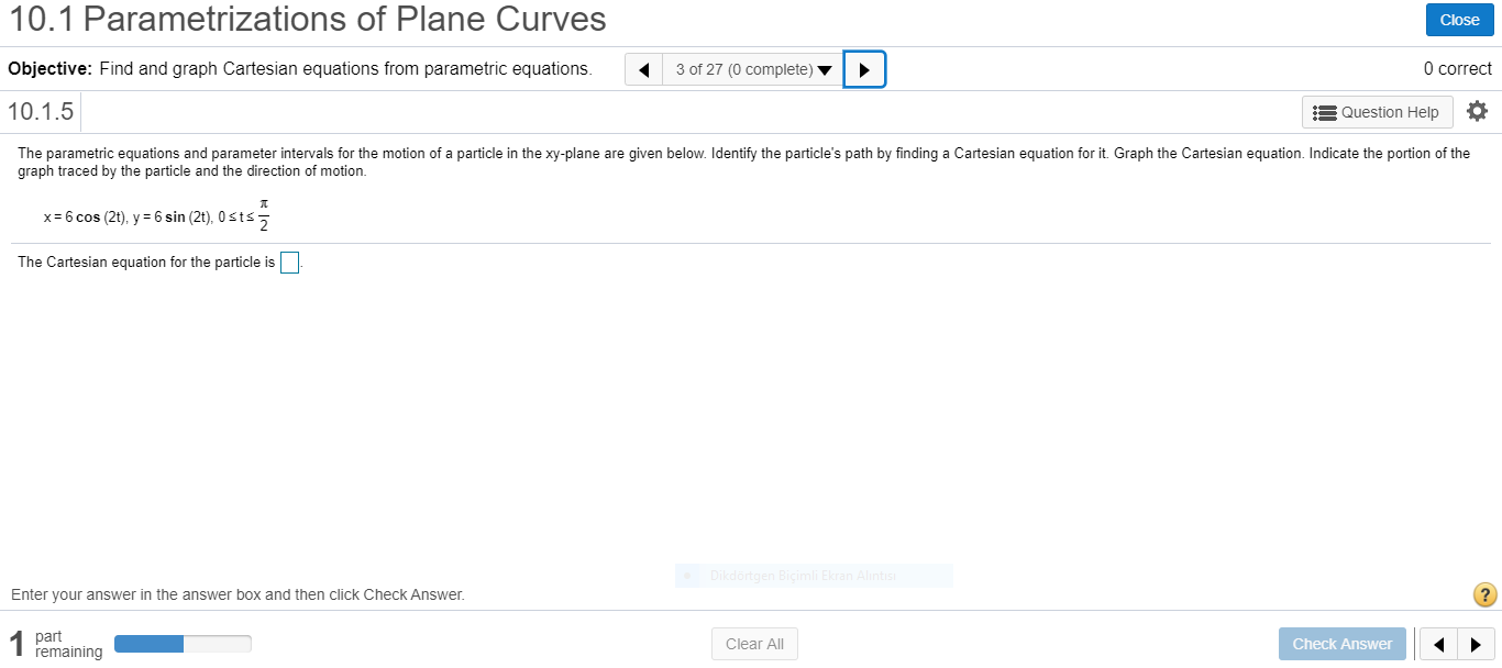 metn
Jons ol
es
Clos
Objective: Find and graph Cartesian equations from parametric equations.
3 of 27 (0 complete) ▼
O corr
10.1.5
Question Help
The parametric equations and parameter intervals for the motion of a particle in the xy-plane are given below. Identify the particle's path by finding a Cartesian equation for it. Graph the Cartesian equation. Indicate the portion of the
graph traced by the particle and the direction of motion.
x= 6 cos (2t), y = 6 sin (2t), 0 sts,
The Cartesian equation for the particle is
