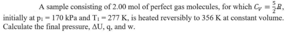 A sample consisting of 2.00 mol of perfect gas molecules, for which Cy =
R,
initially at pi = 170 kPa and T1= 277 K, is heated reversibly to 356 K at constant volume.
Calculate the final pressure, AU, q, and w.
