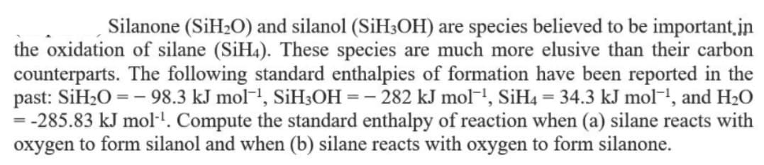 Silanone (SİH2O) and silanol (SİH3OH) are species believed to be important,in
the oxidation of silane (SİH4). These species are much more elusive than their carbon
counterparts. The following standard enthalpies of formation have been reported in the
past: SiH2O = - 98.3 kJ mol-!, SiH3OH = - 282 kJ mol!, SiH4 = 34.3 kJ mol-1, and H2O
-285.83 kJ mol-!. Compute the standard enthalpy of reaction when (a) silane reacts with
oxygen to form silanol and when (b) silane reacts with oxygen to form silanone.
