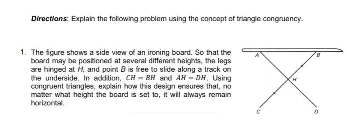Directions: Explain the following problem using the concept of triangle congruency.
1. The figure shows a side view of an ironing board. So that the
board may be positioned at several different heights, the legs
are hinged at H, and point B is free to slide along a track on
the underside. In addition, CH = BH and AH = DH. Using
congruent triangles, explain how this design ensures that, no
matter what height the board is set to, it will always remain
horizontal.
C
