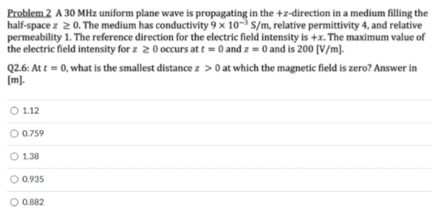 Problem 2 A 30 MHz uniform plane wave is propagating in the +z-direction in a medium filling the
half-space z 2 0. The medium has conductivity 9 x 10-3 S/m, relative permittivity 4, and relative
permeability 1. The reference direction for the electric field intensity is +x. The maximum value of
the electric field intensity for z 2 0 occurs at t = 0 and z = 0 and is 200 [V/m].
Q2.6: At t = 0, what is the smallest distance z >0 at which the magnetic field is zero? Answer in
[m].
1.12
0.759
O 1.38
0.935
O 0.882
