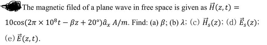 The magnetic filed of a plane wave in free space is given as H(z, t) =
10cos(2n x 10°t - Bz + 20°)âz A/m. Find: (a) B; (b) A; (c) H,(2); (d) E,(z);
(e) Ē (z, t).
