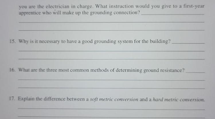 you are the electrician in charge. What instruction would you give to a first-year
apprentice who will make up the grounding connection?
15. Why is it necessary to have a good grounding system for the building?
16. What are the three most common methods of determining ground resistance?
17. Explain the difference between a soft metric conversion and a hard metric conversion.
