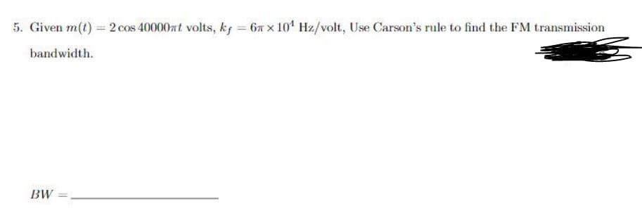 5. Given m(t) = 2 cos 40000at volts, k; = 6n x 10' Hz/volt, Use Carson's rule to find the FM transmission
bandwidth.
BW

