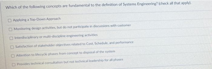 Which of the following concepts are fundamental to the definition of Systems Engineering? (check all that apply).
O Applying a Top-Down Approach
O Monitoring design activities, but do not participate in discussions with customer
O Interdisciplinary or multi-discipline engineering activities
Satisfaction of stakeholder objectives related to Cost. Schedule, and performance
O Attention to lifecycle phases from concept to disposal of the system
O Provides technical consultation but not technical leadership for all phases
