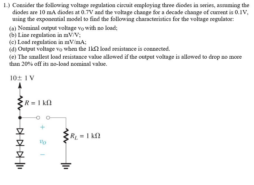 1.) Consider the following voltage regulation circuit employing three diodes in series, assuming the
diodes are 10 mA diodes at 0.7V and the voltage change for a decade change of current is 0.1V,
using the exponential model to find the following characteristics for the voltage regulator:
(a) Nominal output voltage vo with no load;
(b) Line regulation in mV/V;
(c) Load regulation in mV/mA;
(d) Output voltage vo when the 1k2 load resistance is connected.
(e) The smallest load resistance value allowed if the output voltage is allowed to drop no more
than 20% off its no-load nominal value.
10土1V
R = 1 kN
RL = 1 kN
vo

