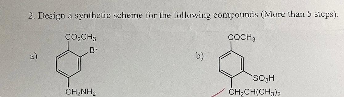 2. Design a synthetic scheme for the following compounds (More than 5 steps).
CO₂CH3
COCH 3
Br
b)
SO3H
CH2NH2
CH2CH(CH3)2