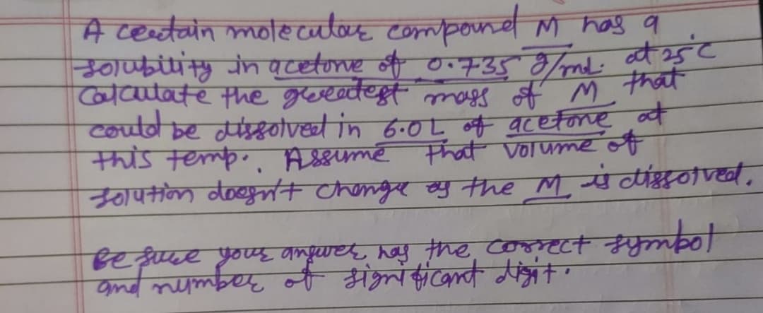 A certain molecular compound M has a
Solubility in acetone of 0.735 g/md. at 25°C
Calculate the greatest mass of M that
could be dissolved in 6.0L of acetone at
this temp. Assume that volume of
solution doesn't change of the M is dissolved.
Bet
Be see your angurer, has the correct
of