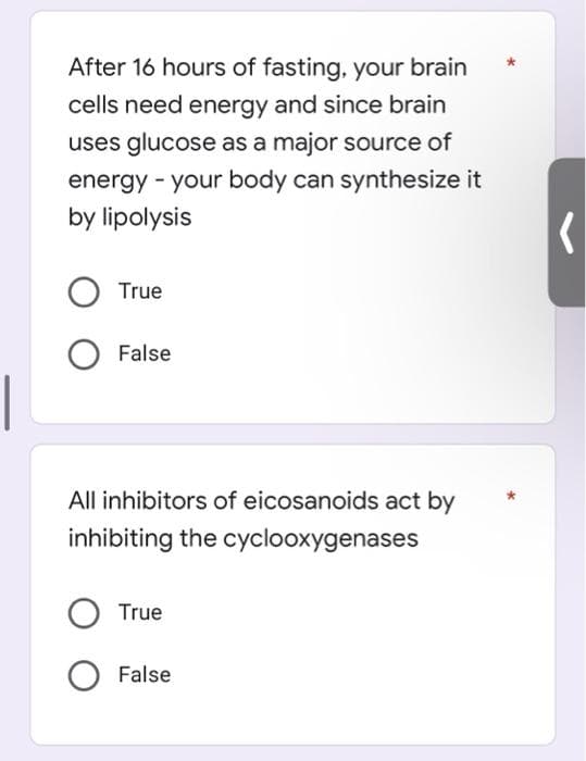 After 16 hours of fasting, your brain
cells need energy and since brain
uses glucose as a major source of
energy - your body can synthesize it
by lipolysis
True
False
All inhibitors of eicosanoids act by
inhibiting the cyclooxygenases
True
False
(