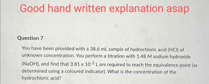 Good hand written explanation asap
Question 7
You have been provided with a 38.6 mL sample of hydrochloric acid (HCI) of
unknown concentration. You perform a titration with 1.48 M sodium hydroxide
(NaOH), and find that 3.81 x 10-2 L are required to reach the equivalence point (as
determined using a coloured indicator). What is the concentration of the
hydrochloric acid?