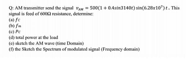 Q: AM transmitter send the signal VAM = 500(1 + 0.4sin3140t) sin(6.28x107) t. This
signal is feed of 6002 resistance, determine:
(a) fc
(b) fm
(c) Pc
(d) total power at the load
(e) sketch the AM wave (time Domain)
(1) the Sketch the Spectrum of modulated signal (Frequency domain)
