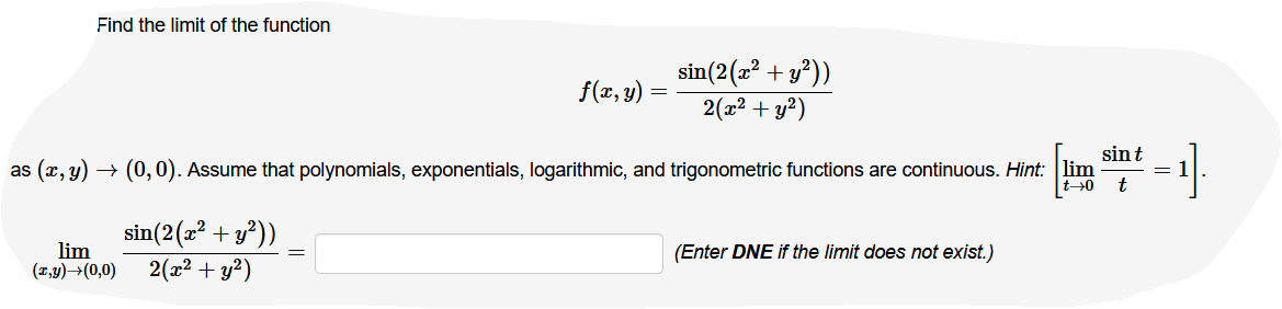 Find the limit of the function
sin(2(a? + y*))
f(x, y)
2(x2 + y?)
sint
as (x, y) → (0, 0). Assume that polynomials, exponentials, logarithmic, and trigonometric functions are continuous. Hint: lim
t
t→0
sin(2(2? + y²))
lim
(1,y)→(0,0)
(Enter DNE if the limit does not exist.)
2(x2 + y?)
