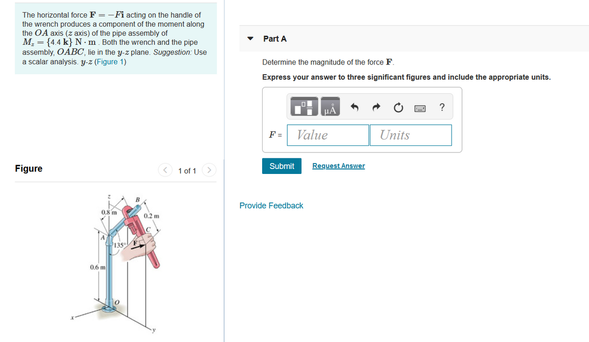 The horizontal force F = -Fi acting on the handle of
the wrench produces a component of the moment along
the OA axis (z axis) of the pipe assembly of
M, = {4.4 k}N•m. Both the wrench and the pipe
assembly, OABC, lie in the y-z plane. Suggestion: Use
a scalar analysis. y-z (Figure 1)
Part A
Determine the magnitude of the force F.
Express your answer to three significant figures and include the appropriate units.
HA
F =
Value
Units
Figure
< 1 of 1
Submit
Request Answer
Provide Feedback
0.8 m
0.2 m
135
0.6 m
