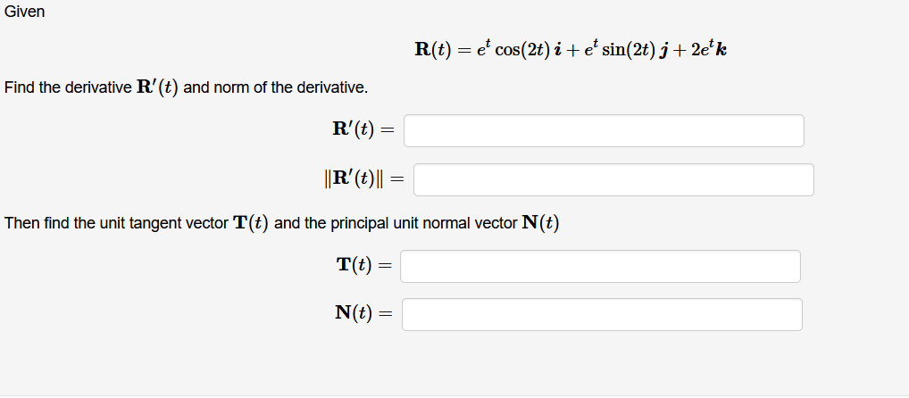 Given
R(t) = e' cos(2t) i+e' sin(2t) j + 2e*'k
Find the derivative R'(t) and norm of the derivative.
R'(t) =
||R'(t)||
=
Then find the unit tangent vector T(t) and the principal unit normal vector N(t)
T(t) =
N(t) =
