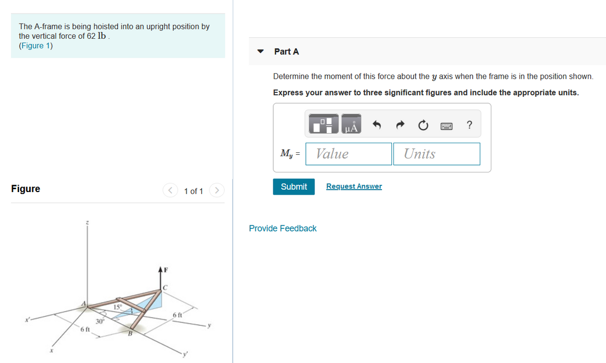 The A-frame is being hoisted into an upright position by
the vertical force of 62 lb
(Figure 1)
Part A
Determine the moment of this force about the y axis when the frame is in the position shown.
Express your answer to three significant figures and include the appropriate units.
HA
My =
Value
Units
Figure
< 1 of 1
Submit
Request Answer
Provide Feedback
15°
6 ft
30
6 ft
