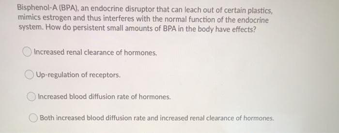 Bisphenol-A (BPA), an endocrine disruptor that can leach out of certain plastics,
mimics estrogen and thus interferes with the normal function of the endocrine
system. How do persistent small amounts of BPA in the body have effects?
Increased renal clearance of hormones.
Up-regulation of receptors.
Increased blood diffusion rate of hormones.
Both increased blood diffusion rate and increased renal clearance of hormones.
