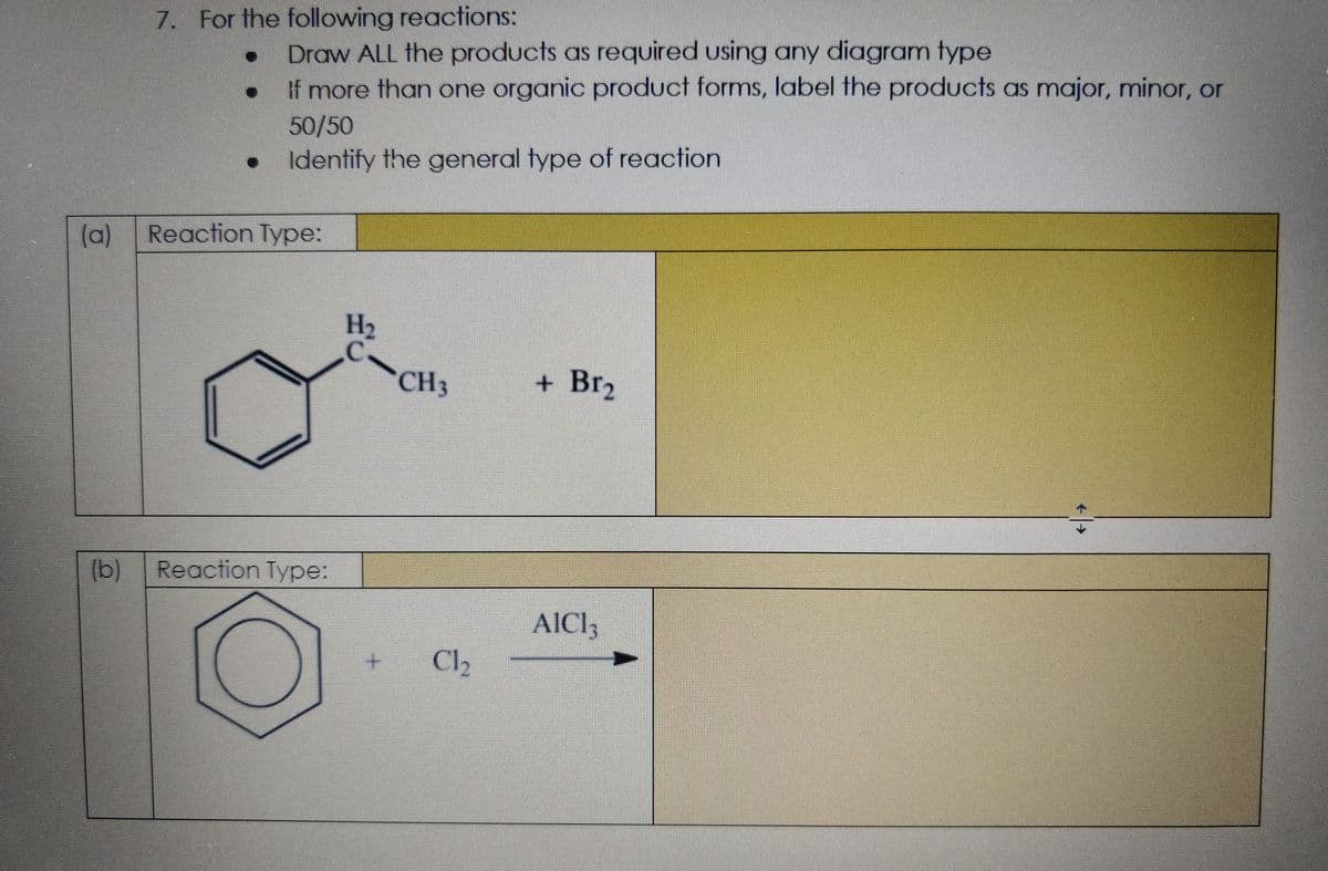 7. For the following reactions:
Draw ALL the products as required using any diagram type
If more than one organic product forms, label the products as major, minor, or
50/50
Identify the general type of reaction
(a)
Reaction Type:
H2
C.
CH3
+ Br2
(b)
Reaction Type:
AICI,
Cl,
(0)
