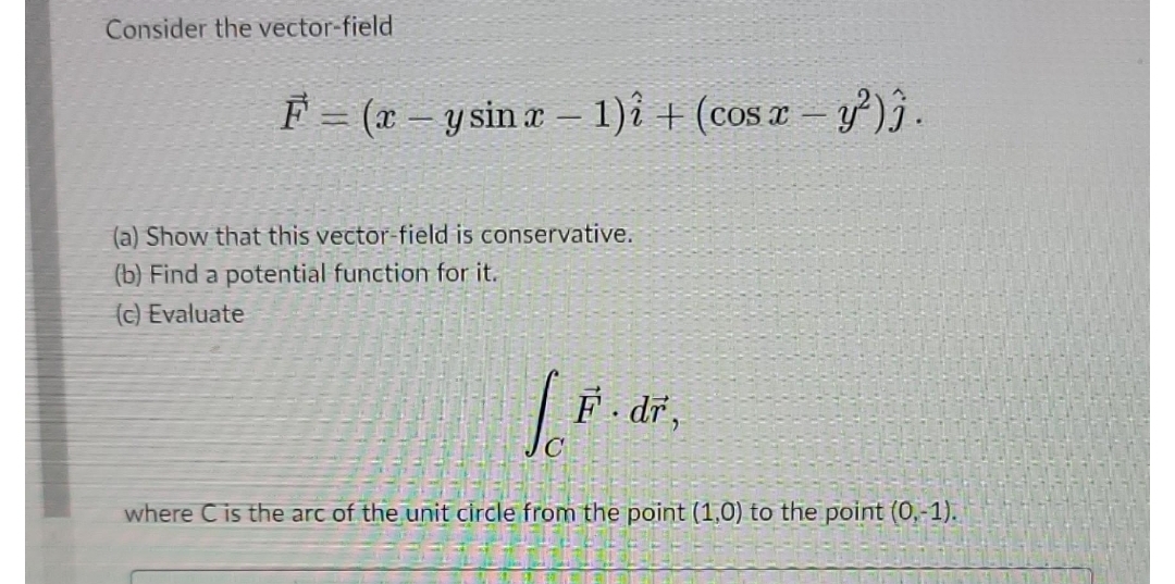 Consider the vector-field
F = (x - y sin x - 1)2 + (cos x - y²)).
(a) Show that this vector-field is conservative.
(b) Find a potential function for it.
(c) Evaluate
LO
F.dr,
where C is the arc of the unit circle from the point (1,0) to the point (0,-1).