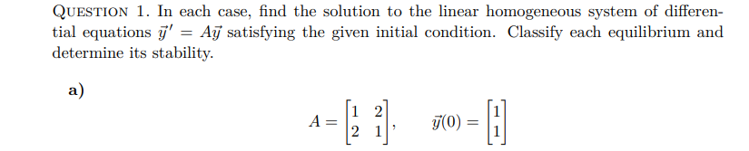 QUESTION 1. In each case, find the solution to the linear homogeneous system of differen-
tial equations y' = Ay satisfying the given initial condition. Classify each equilibrium and
determine its stability.
a)
A =
N
2 1
-0
y(0) =