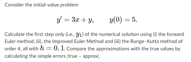 Consider the initial-value problem
y = 3x+y,
y(0) = 5.
Calculate the first step only (i.e., y₁) of the numerical solution using (i) the forward
Euler method, (ii), the Improved Euler Method and (iii) the Runge-Kutta method of
order 4, all with h = 0. 1. Compare the approximations with the true values by
calculating the simple errors true - approx.