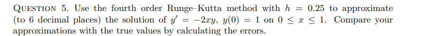 QUESTION 5. Use the fourth order Runge-Kutta method with h = 0.25 to approximate
(to 6 decimal places) the solution of y' = -2xy, y(0) = 1 on 0 ≤ x ≤ 1. Compare your
approximations with the true values by calculating the errors.