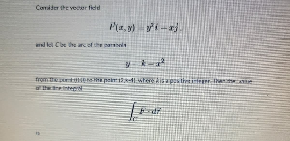 Consider the vector-field
F(x, y) = y²i-xj,
and let C be the arc of the parabola
y = k – x²
from the point (0,0) to the point (2,k-4), where k is a positive integer. Then the value
of the line integral
S
[.F.
F. dr
