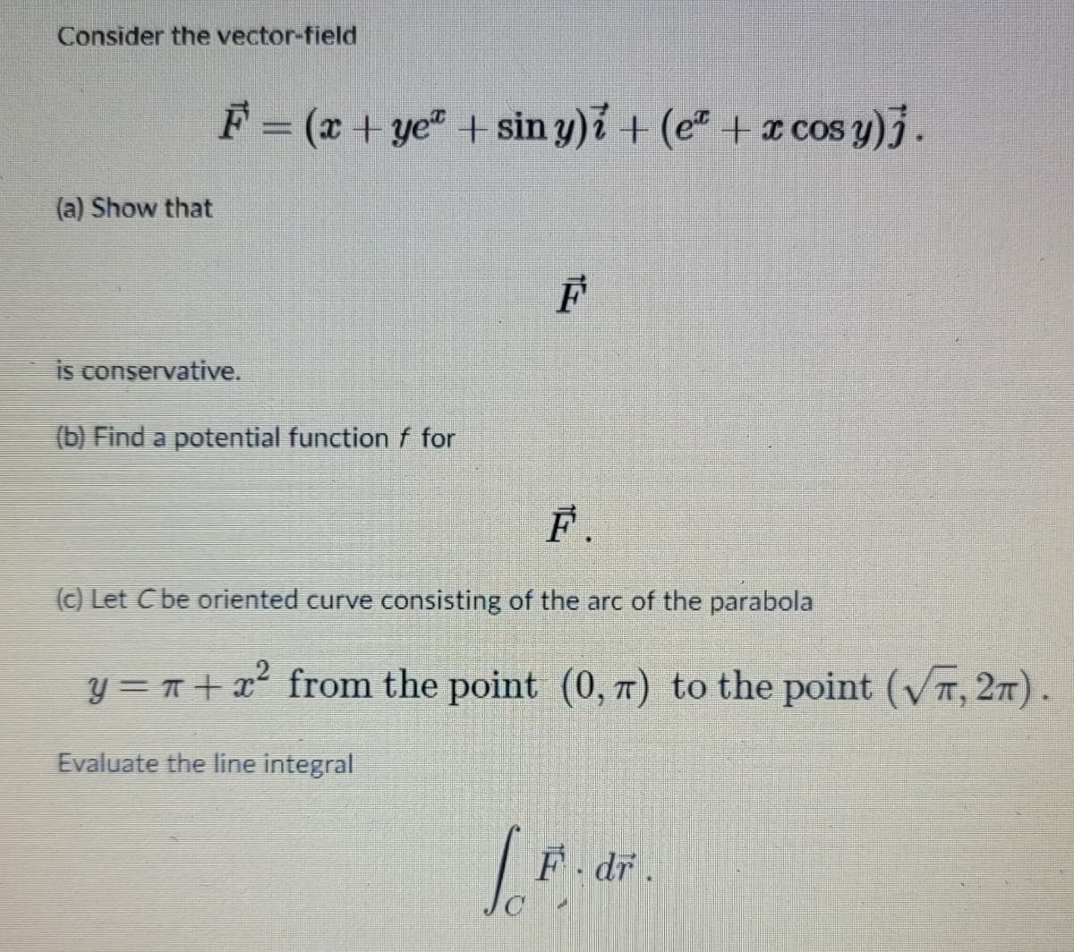 Consider the vector-field
(a) Show that
F = (x + yeª + sin y)i + (eª + x cos y)j.
is conservative.
(b) Find a potential function f for
F
F.
(c) Let C be oriented curve consisting of the arc of the parabola
y = π+ï² from the point (0, 7) to the point (√Ã, 2).
Evaluate the line integral
LE
F.dr.