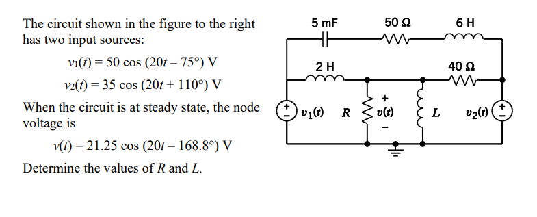 The circuit shown in the figure to the right
has two input sources:
vi(t) = 50 cos (20t – 75°) V
v2(t) = 35 cos (20t + 110°) V
When the circuit is at steady state, the node
voltage is
v(t) = 21.25 cos (20t - 168.8°) V
Determine the values of R and L.
5 mF
2 H
v₁(t)
R
www
50 Ω
v(t)
I
L
6 H
40 Ω
v₂(1)