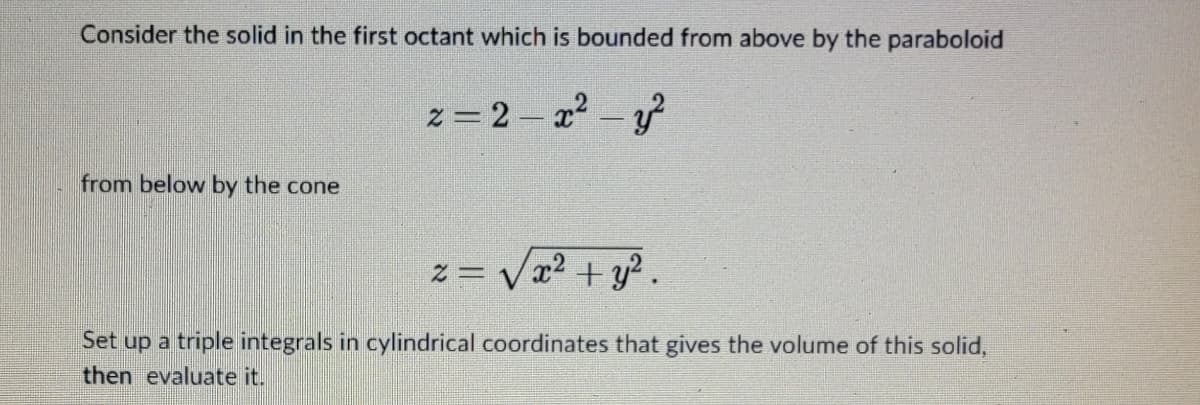 Consider the solid in the first octant which is bounded from above by the paraboloid
z=2-x² - y²
from below by the cone
√x² + y².
Set up a triple integrals in cylindrical coordinates that gives the volume of this solid,
then evaluate it.
2=